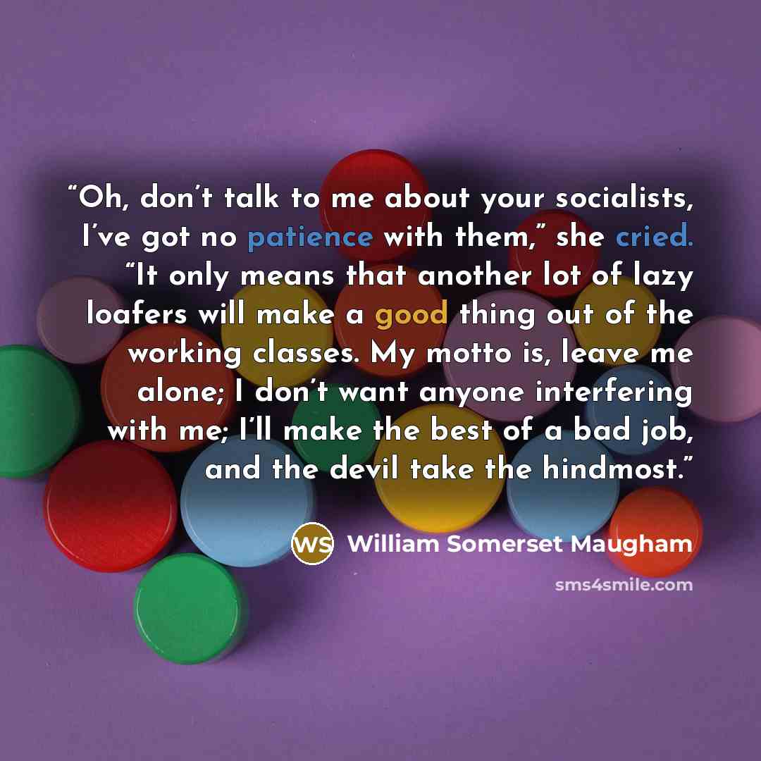 “Oh, don’t talk to me about your socialists, I’ve got no patience with them,” she cried. “It only means that another lot of lazy loafers will make a good thing out of the working classes. My motto is, leave me alone; I don’t want anyone interfering with me; I’ll make the best of a bad job, and the…” quote by William Somerset Maugham