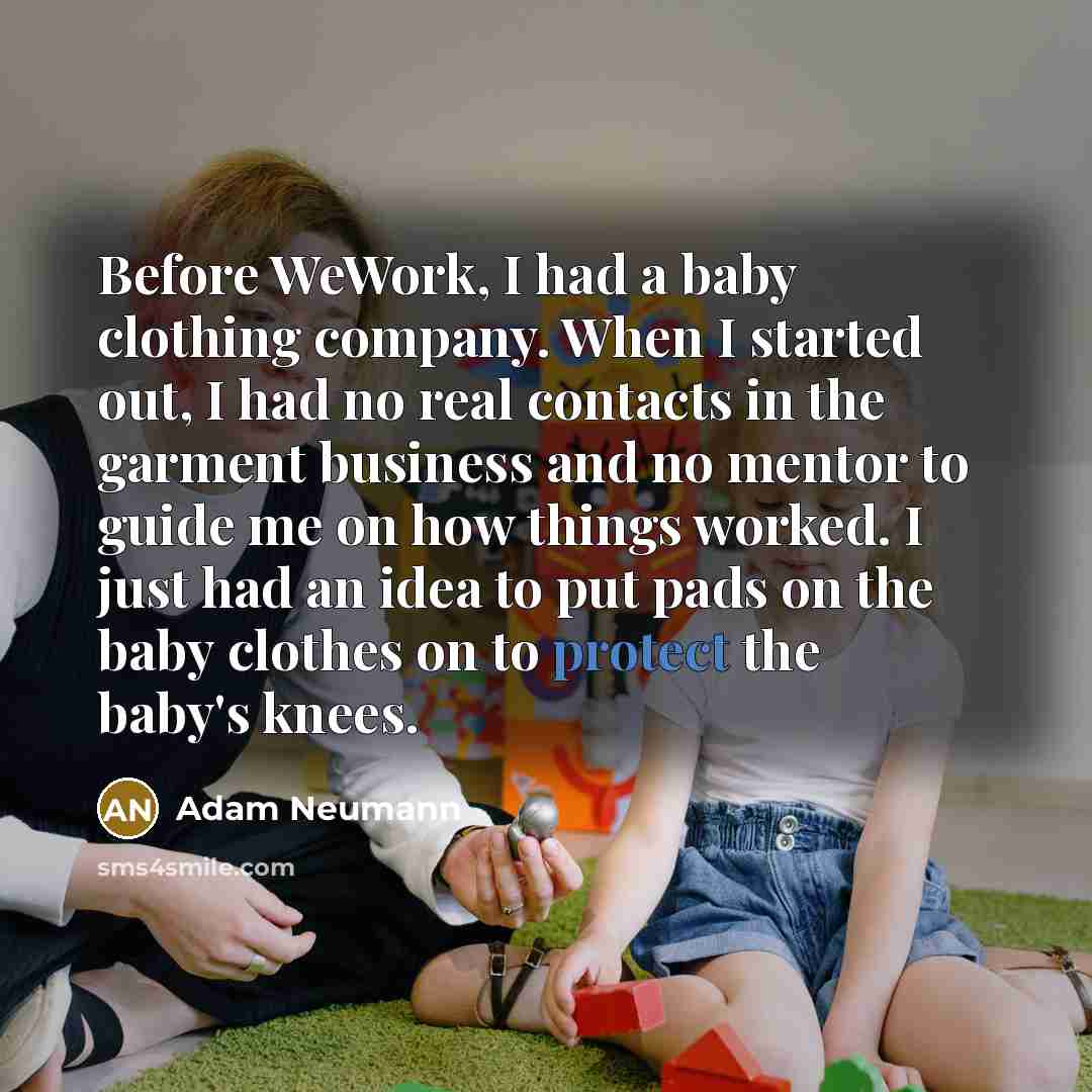 “Before WeWork, I had a baby clothing company. When I started out, I had no real contacts in the garment business and no mentor to guide me on how things worked. I just had an idea to put pads on the baby clothes on to protect the baby's knees.” quote by Adam Neumann