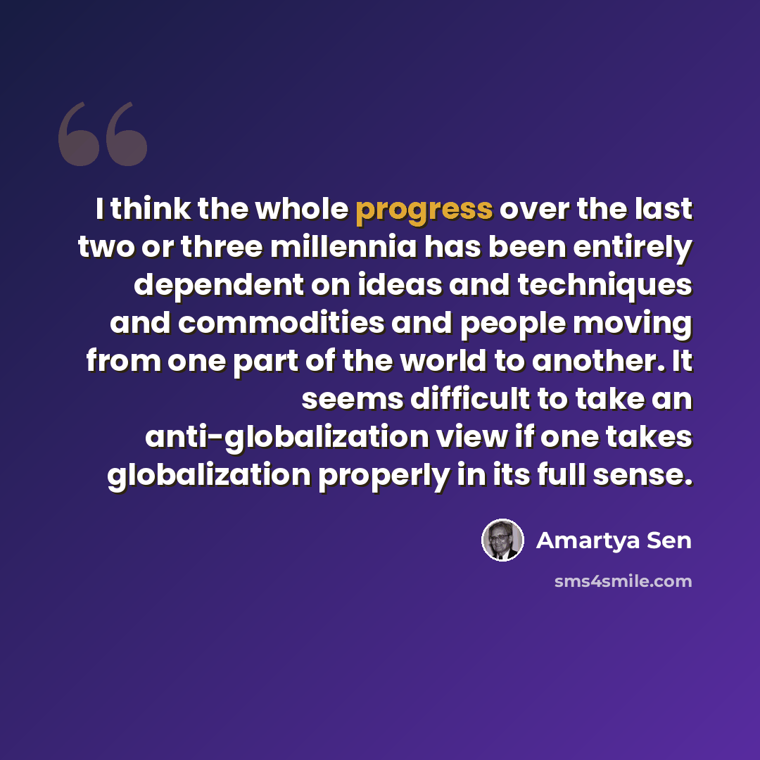 “I think the whole progress over the last two or three millennia has been entirely dependent on ideas and techniques and commodities and people moving from one part of the world to another. It seems difficult to take an anti-globalization view if one takes globalization properly in its full sense.” quote by Amartya Sen