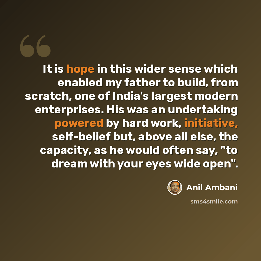“It is hope in this wider sense which enabled my father to build, from scratch, one of India's largest modern enterprises. His was an undertaking powered by hard work, initiative, self-belief but, above all else, the capacity, as he would often say, "to dream with your eyes wide open".” quote by Anil Ambani