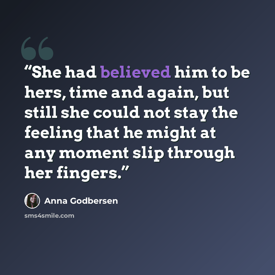 “She had believed him to be hers, time and again, but still she could not stay the feeling that he might at any moment slip through her fingers.” quote by Anna Godbersen