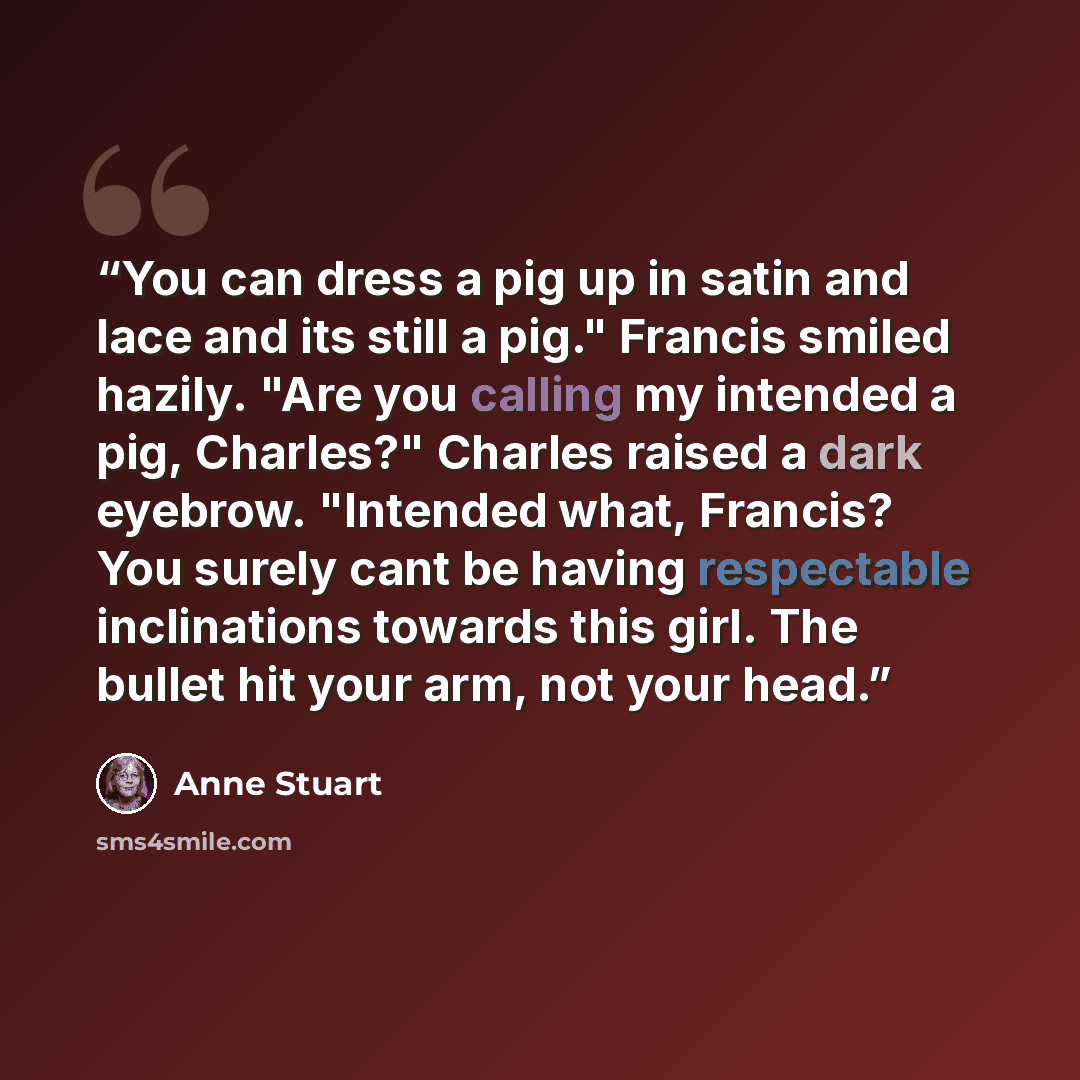 “You can dress a pig up in satin and lace and its still a pig." Francis smiled hazily. "Are you calling my intended a pig, Charles?" Charles raised a dark eyebrow. "Intended what, Francis? You surely cant be having respectable inclinations towards this girl. The bullet hit your arm, not your head.” quote by Anne Stuart
