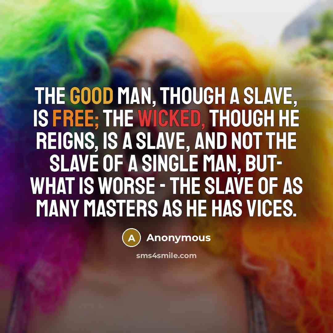 “The good man, though a slave, is free; the wicked, though he reigns, is a slave, and not the slave of a single man, but- what is worse - the slave of as many masters as he has vices.” quote by Anonymous