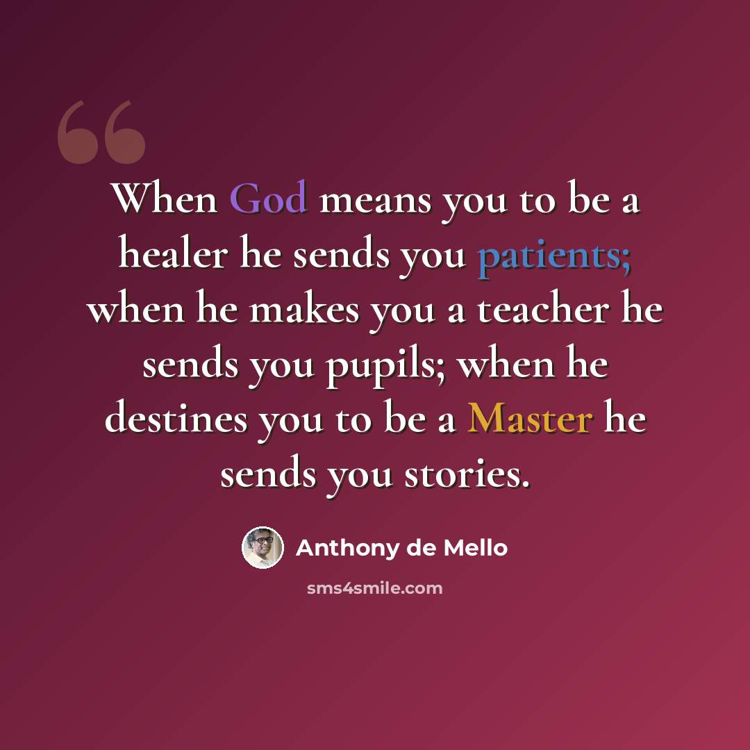 “When God means you to be a healer he sends you patients; when he makes you a teacher he sends you pupils; when he destines you to be a Master he sends you stories.” quote by Anthony de Mello