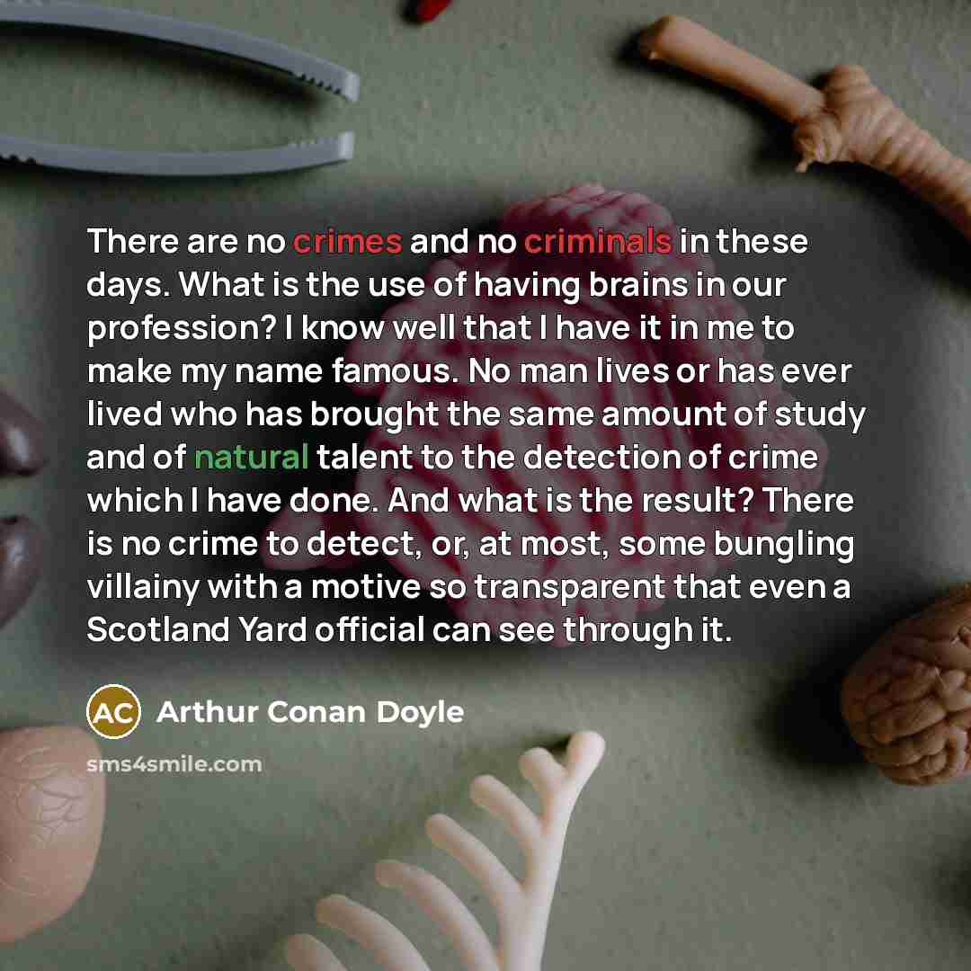 “There are no crimes and no criminals in these days. What is the use of having brains in our profession? I know well that I have it in me to make my name famous. No man lives or has ever lived who has brought the same amount of study and of natural talent to the detection of crime which I have…” quote by Arthur Conan Doyle