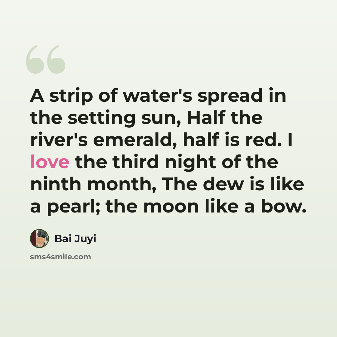 “A strip of water's spread in the setting sun, Half the river's emerald, half is red. I love the third night of the ninth month, The dew is like a pearl; the moon like a bow.” quote by Bai Juyi