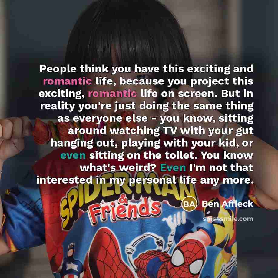 “People think you have this exciting and romantic life, because you project this exciting, romantic life on screen. But in reality you're just doing the same thing as everyone else - you know, sitting around watching TV with your gut hanging out, playing with your kid, or even sitting on the…” quote by Ben Affleck
