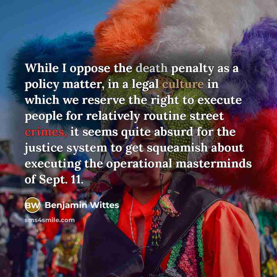 “While I oppose the death penalty as a policy matter, in a legal culture in which we reserve the right to execute people for relatively routine street crimes, it seems quite absurd for the justice system to get squeamish about executing the operational masterminds of Sept. 11.” quote by Benjamin Wittes