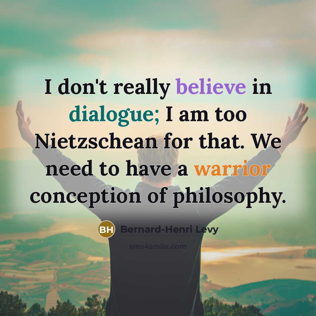“I don't really believe in dialogue; I am too Nietzschean for that. We need to have a warrior conception of philosophy.” quote by Bernard-Henri Levy