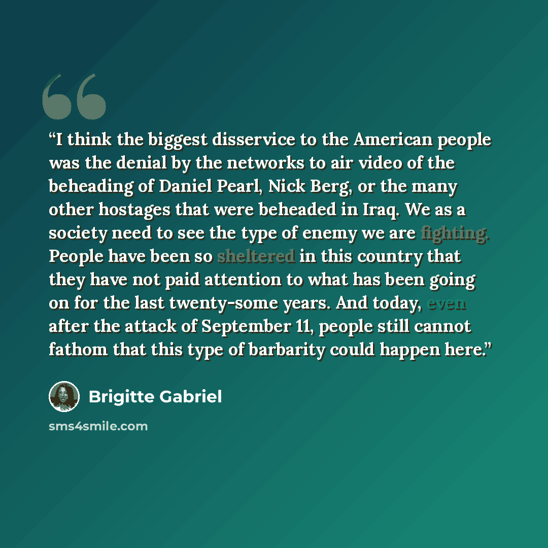 “I think the biggest disservice to the American people was the denial by the networks to air video of the beheading of Daniel Pearl, Nick Berg, or the many other hostages that were beheaded in Iraq. We as a society need to see the type of enemy we are fighting. People have been so sheltered in this…” quote by Brigitte Gabriel