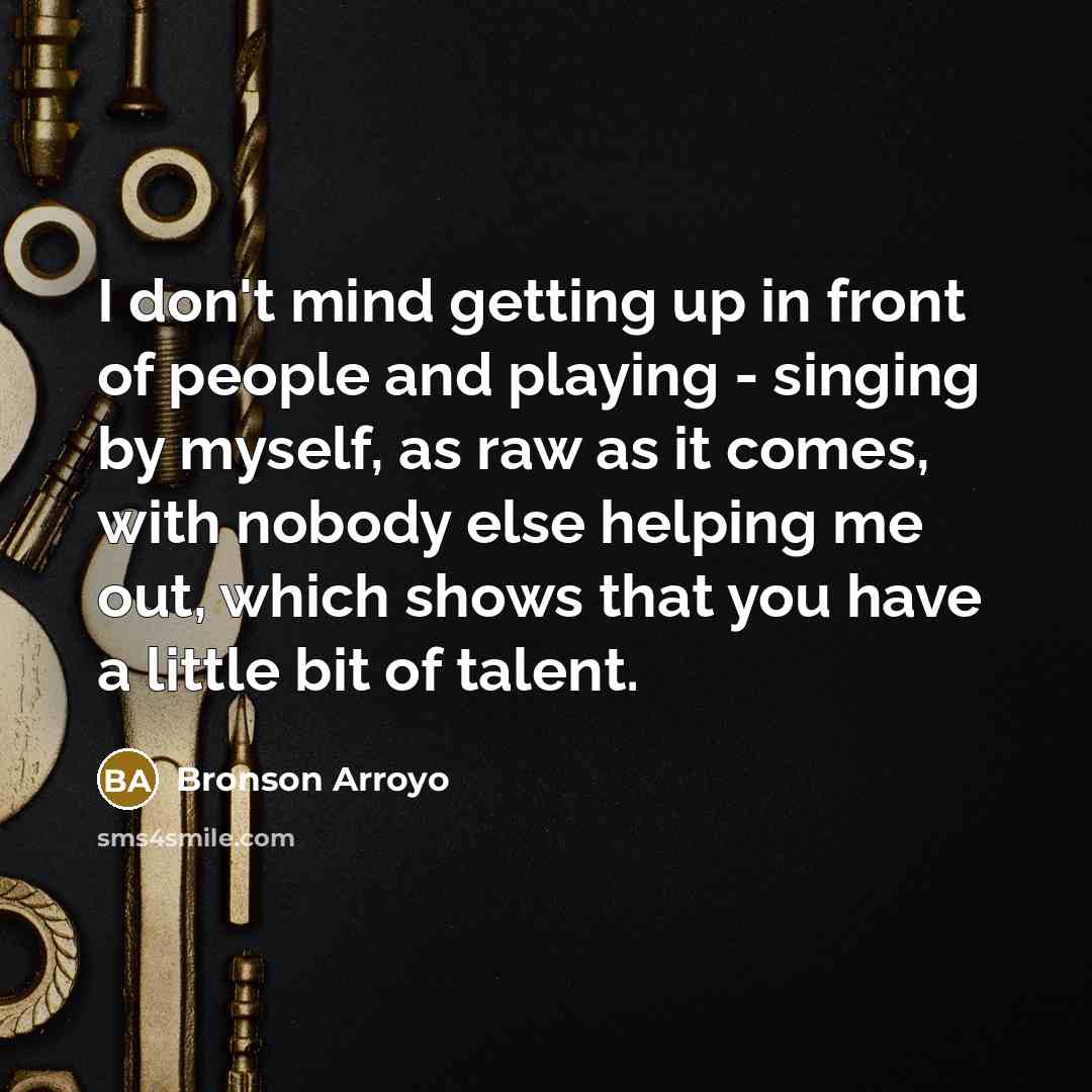 “I don't mind getting up in front of people and playing - singing by myself, as raw as it comes, with nobody else helping me out, which shows that you have a little bit of talent.” quote by Bronson Arroyo