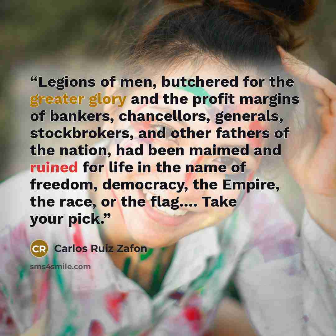 “Legions of men, butchered for the greater glory and the profit margins of bankers, chancellors, generals, stockbrokers, and other fathers of the nation, had been maimed and ruined for life in the name of freedom, democracy, the Empire, the race, or the flag…. Take your pick.” quote by Carlos Ruiz Zafón