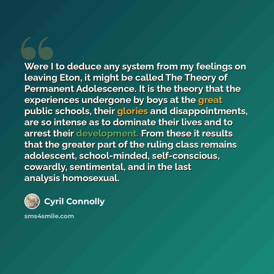 “Were I to deduce any system from my feelings on leaving Eton, it might be called The Theory of Permanent Adolescence. It is the theory that the experiences undergone by boys at the great public schools, their glories and disappointments, are so intense as to dominate their lives and to arrest…” quote by Cyril Connolly