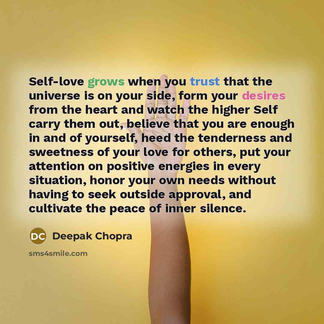 “Self-love grows when you trust that the universe is on your side, form your desires from the heart and watch the higher Self carry them out, believe that you are enough in and of yourself, heed the tenderness and sweetness of your love for others, put your attention on positive energies in every…” quote by Deepak Chopra