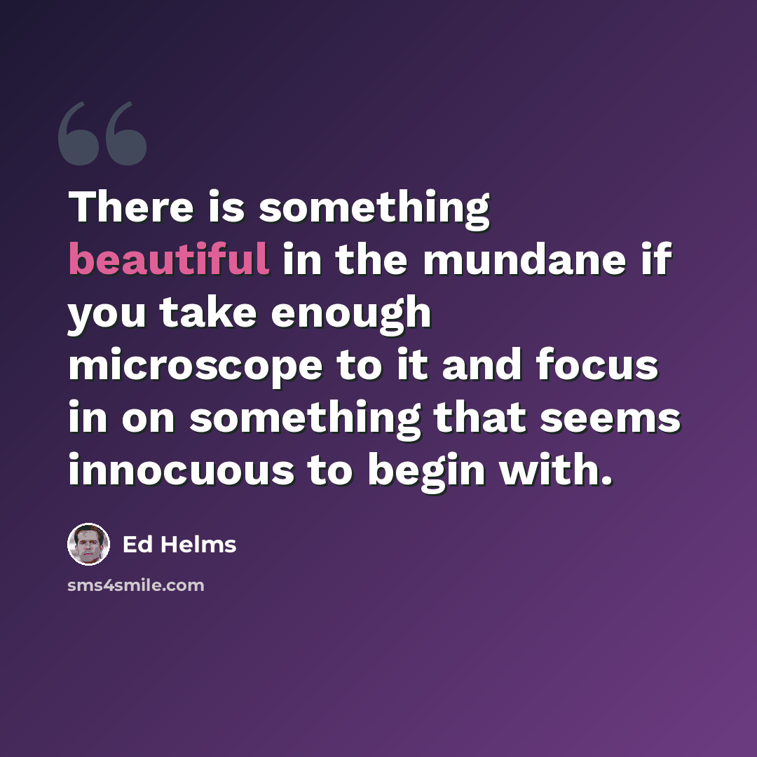 “There is something beautiful in the mundane if you take enough microscope to it and focus in on something that seems innocuous to begin with.” quote by Ed Helms