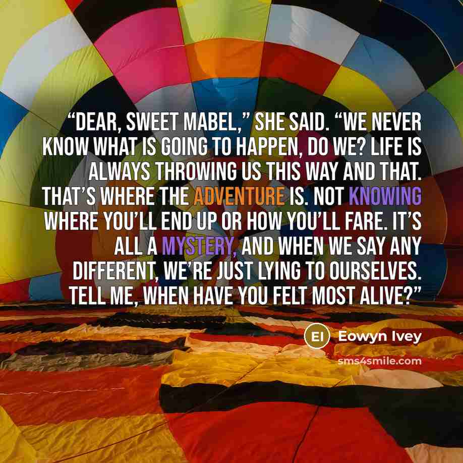 “Dear, sweet Mabel,” she said. “We never know what is going to happen, do we? Life is always throwing us this way and that. That’s where the adventure is. Not knowing where you’ll end up or how you’ll fare. It’s all a mystery, and when we say any different, we’re just lying to ourselves. Tell me…” quote by Eowyn Ivey