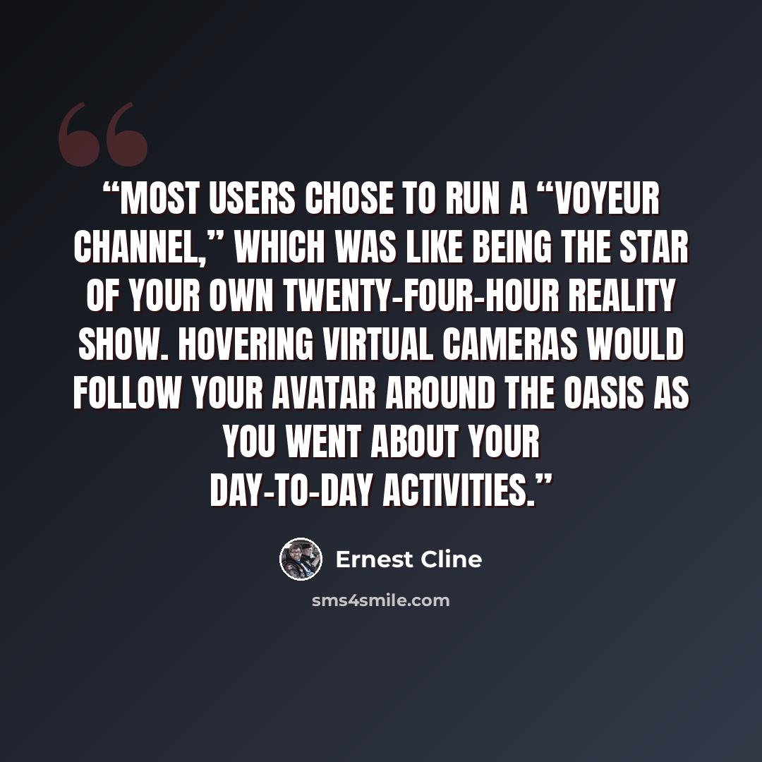 “Most users chose to run a “voyeur channel,” which was like being the star of your own twenty-four-hour reality show. Hovering virtual cameras would follow your avatar around the OASIS as you went about your day-to-day activities.” quote by Ernest Cline