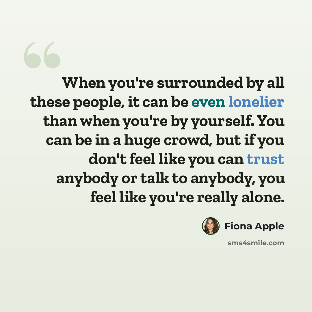 “When you're surrounded by all these people, it can be even lonelier than when you're by yourself. You can be in a huge crowd, but if you don't feel like you can trust anybody or talk to anybody, you feel like you're really alone.” quote by Fiona Apple