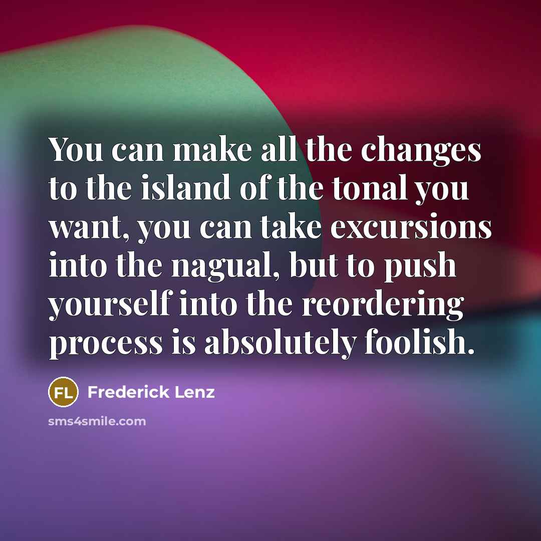 “You can make all the changes to the island of the tonal you want, you can take excursions into the nagual, but to push yourself into the reordering process is absolutely foolish.” quote by Frederick Lenz