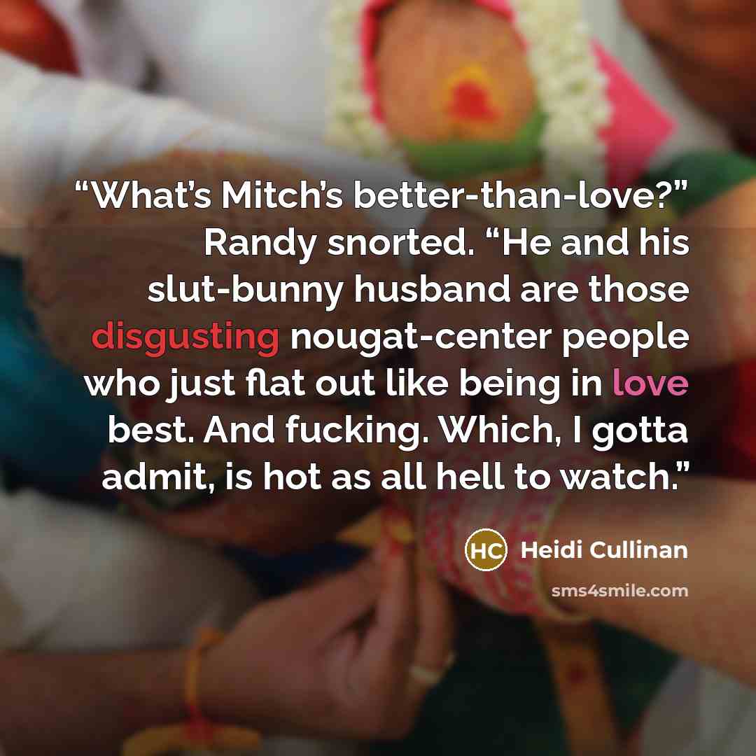 “What’s Mitch’s better-than-love?” Randy snorted. “He and his slut-bunny husband are those disgusting nougat-center people who just flat out like being in love best. And fucking. Which, I gotta admit, is hot as all hell to watch.” quote by Heidi Cullinan