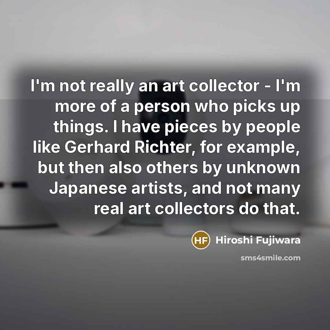 “I'm not really an art collector - I'm more of a person who picks up things. I have pieces by people like Gerhard Richter, for example, but then also others by unknown Japanese artists, and not many real art collectors do that.” quote by Hiroshi Fujiwara