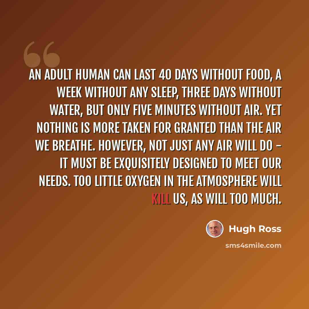 “An adult human can last 40 days without food, a week without any sleep, three days without water, but only five minutes without air. Yet nothing is more taken for granted than the air we breathe. However, not just any air will do - it must be exquisitely designed to meet our needs. Too little…” quote by Hugh Ross