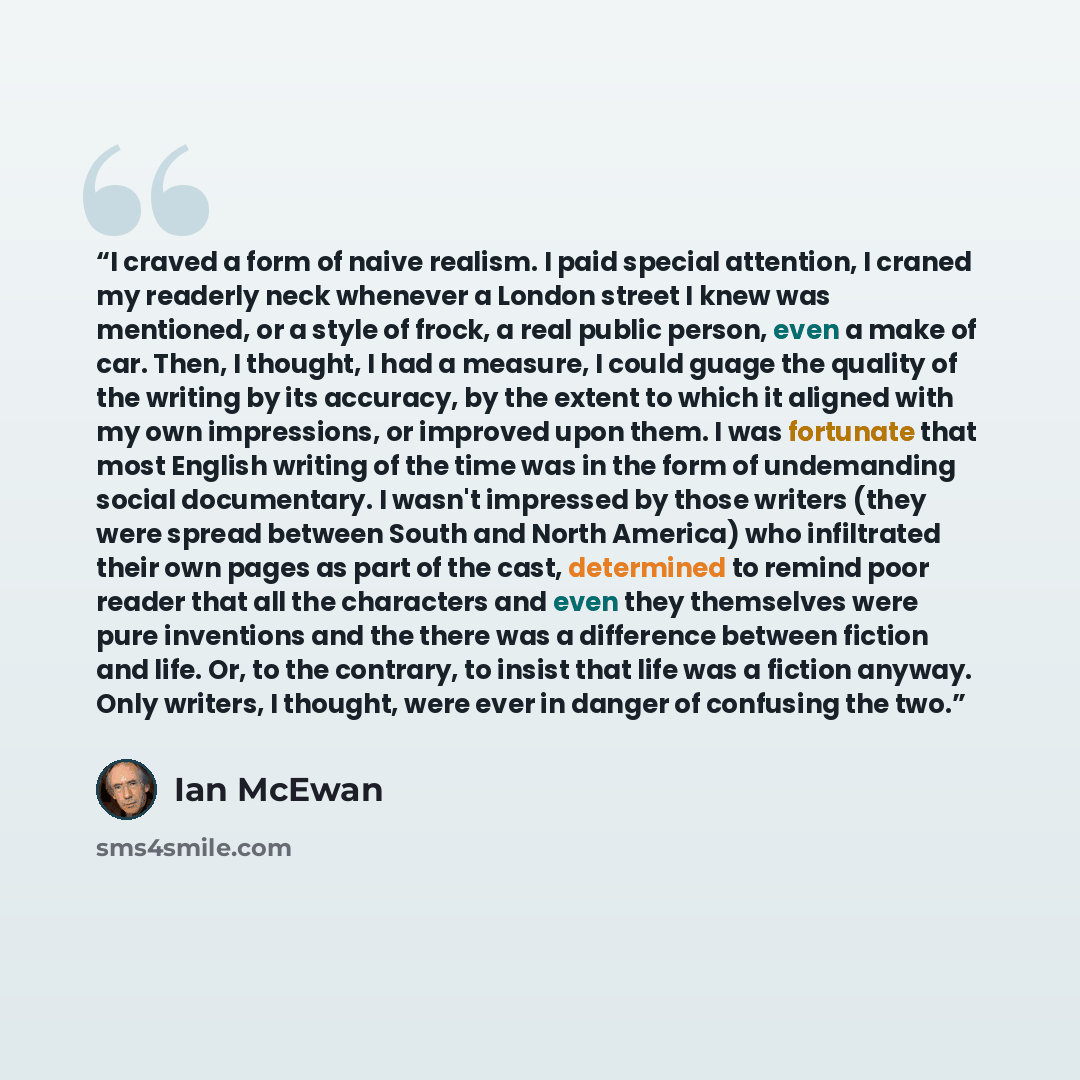 “I craved a form of naive realism. I paid special attention, I craned my readerly neck whenever a London street I knew was mentioned, or a style of frock, a real public person, even a make of car. Then, I thought, I had a measure, I could guage the quality of the writing by its accuracy, by the…” quote by Ian McEwan
