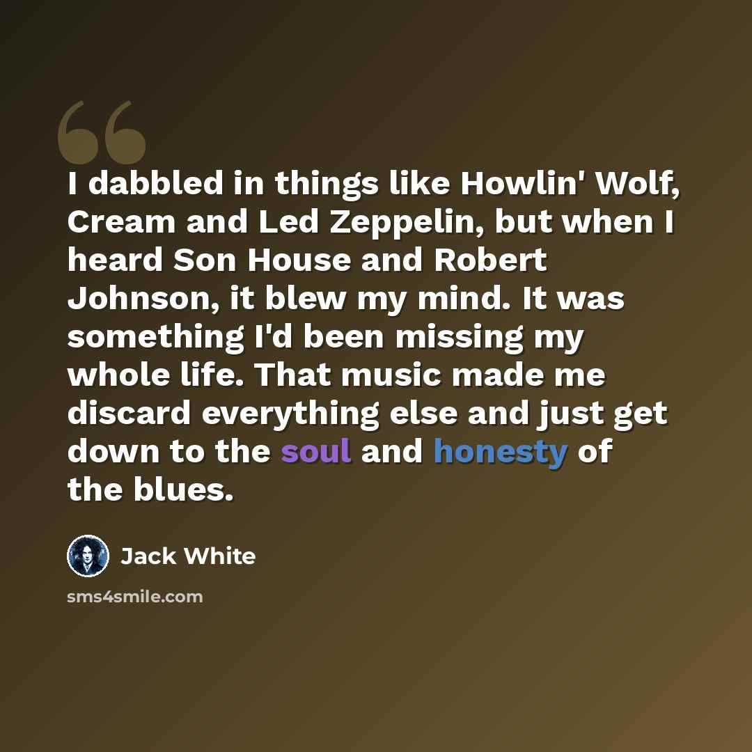“I dabbled in things like Howlin' Wolf, Cream and Led Zeppelin, but when I heard Son House and Robert Johnson, it blew my mind. It was something I'd been missing my whole life. That music made me discard everything else and just get down to the soul and honesty of the blues.” quote by Jack White
