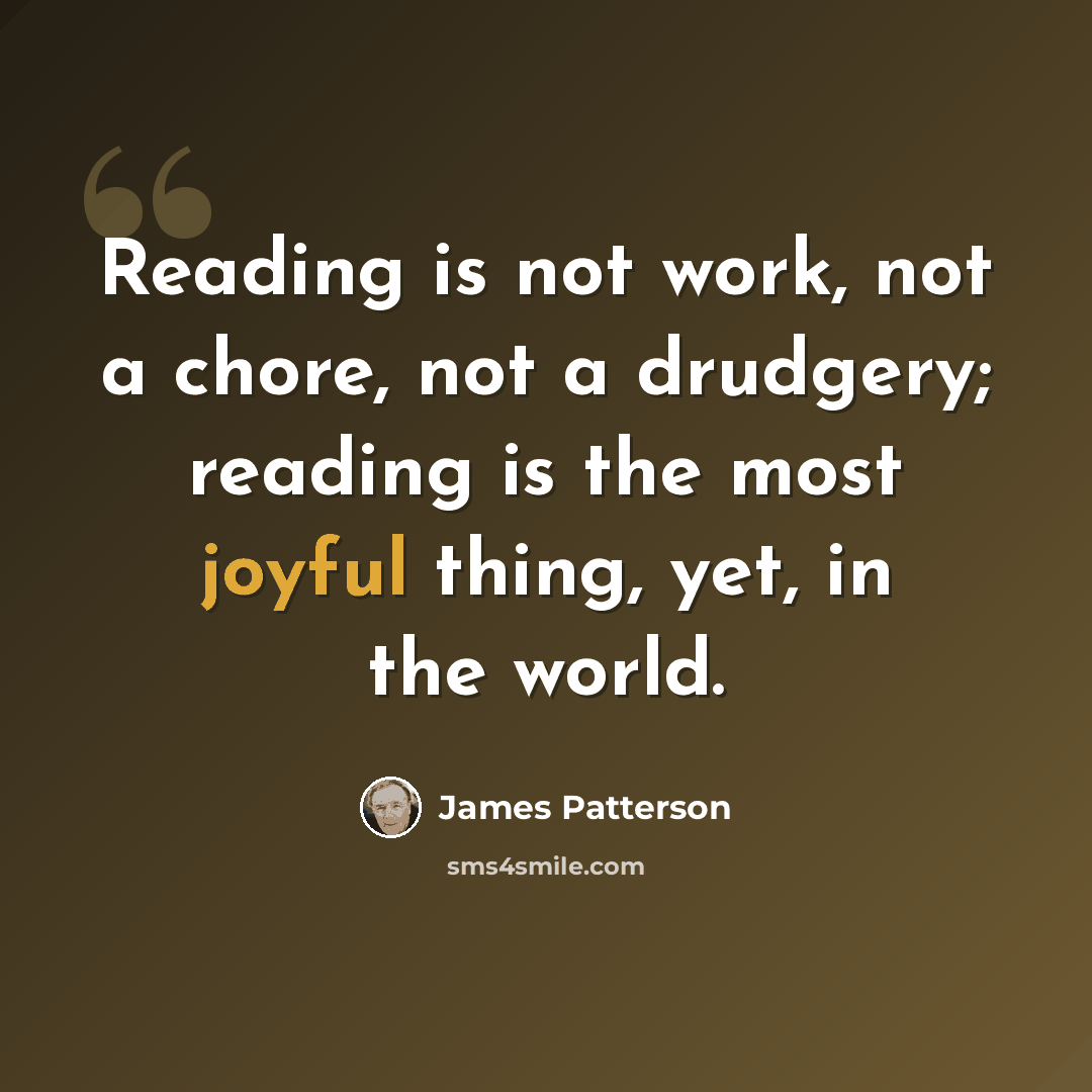 “Reading is not work, not a chore, not a drudgery; reading is the most joyful thing, yet, in the world.” quote by James Patterson