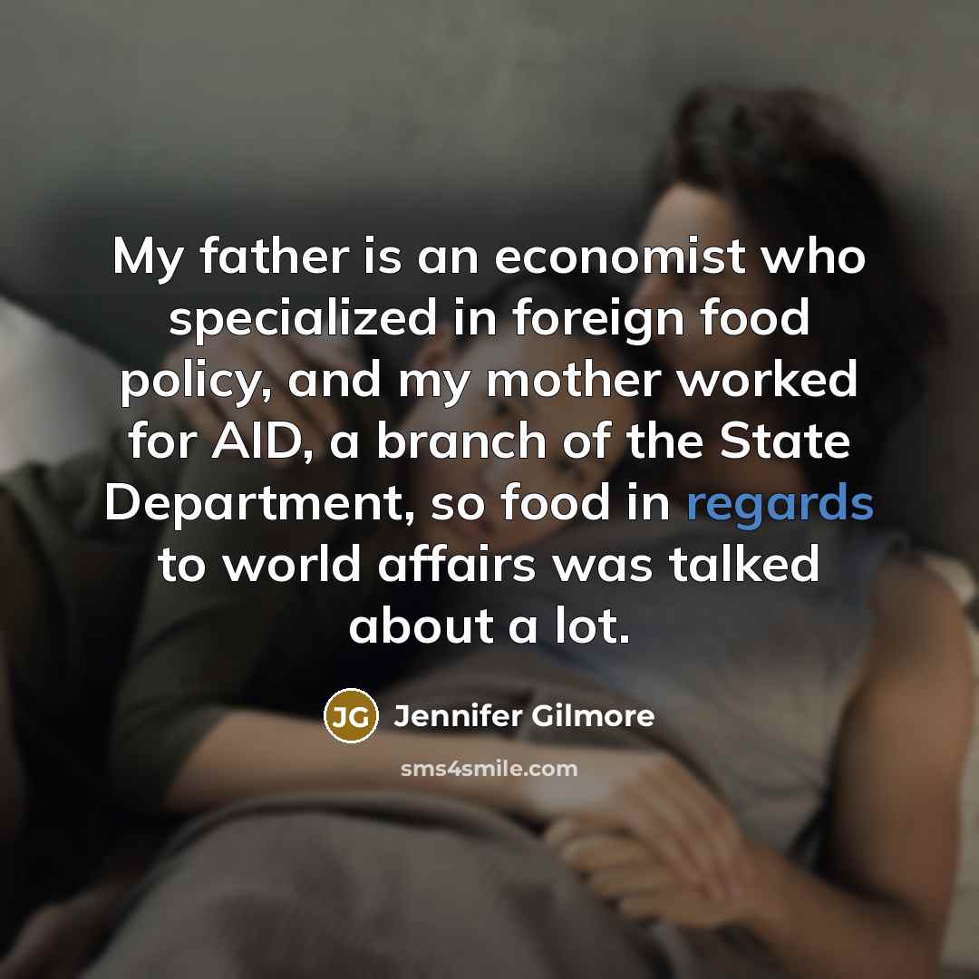 “My father is an economist who specialized in foreign food policy, and my mother worked for AID, a branch of the State Department, so food in regards to world affairs was talked about a lot.” quote by Jennifer Gilmore