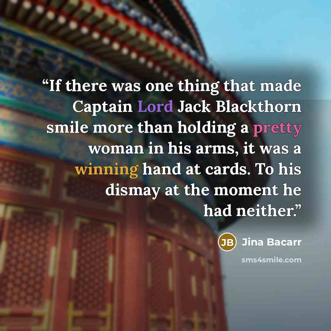 “If there was one thing that made Captain Lord Jack Blackthorn smile more than holding a pretty woman in his arms, it was a winning hand at cards. To his dismay at the moment he had neither.” quote by Jina Bacarr