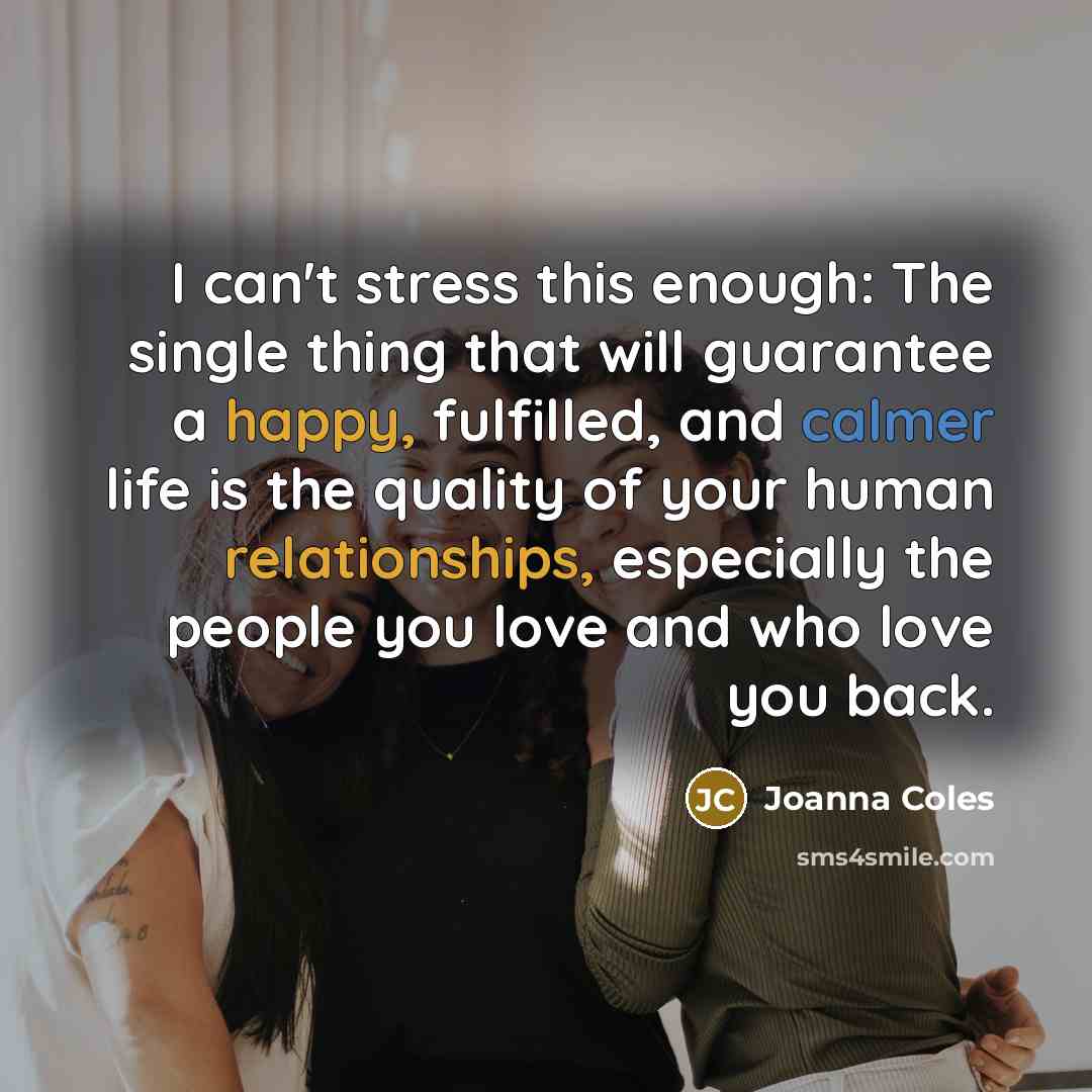“I can't stress this enough: The single thing that will guarantee a happy, fulfilled, and calmer life is the quality of your human relationships, especially the people you love and who love you back.” quote by Joanna Coles