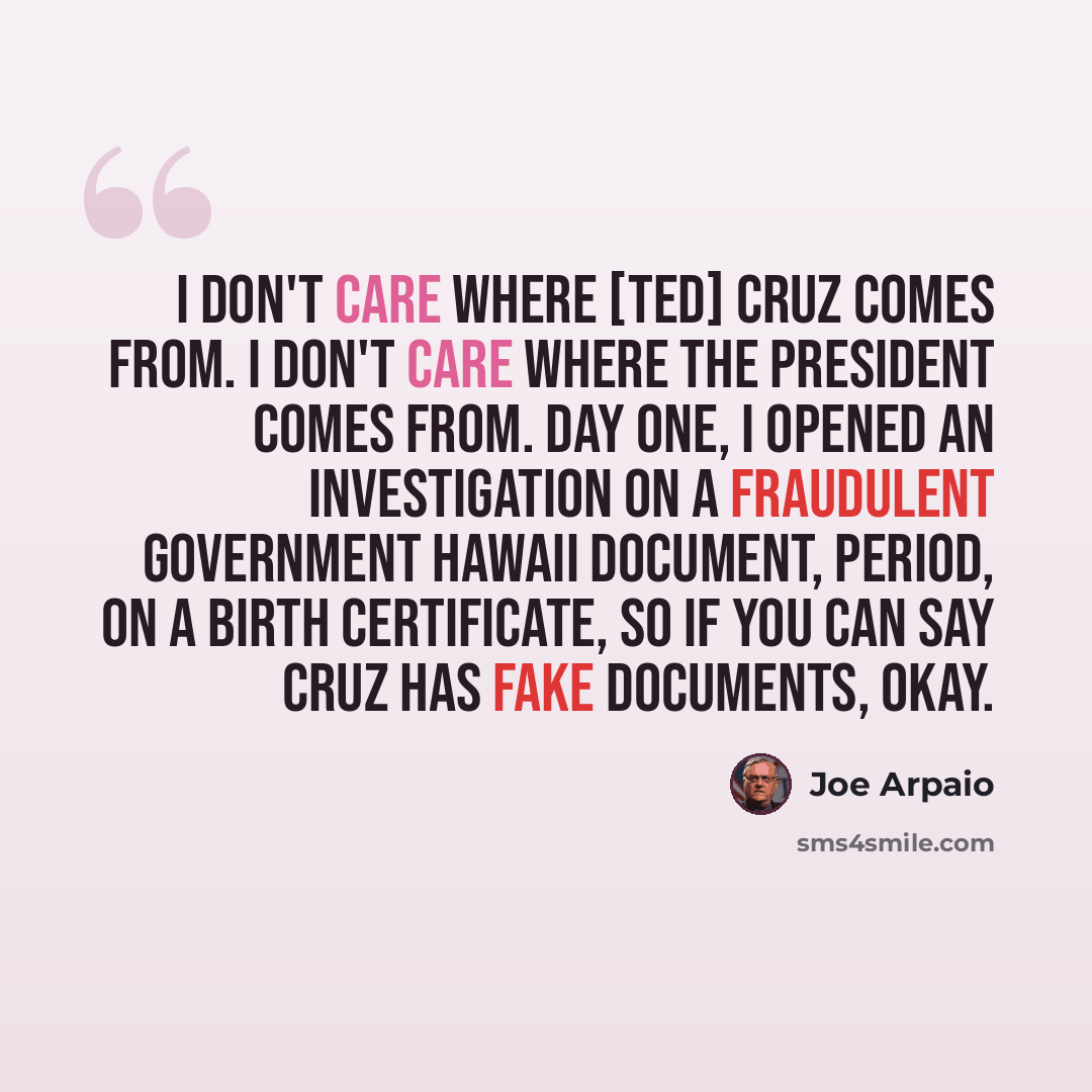 “I don't care where [Ted] Cruz comes from. I don't care where the President comes from. Day one, I opened an investigation on a fraudulent government Hawaii document, period, on a birth certificate, so if you can say Cruz has fake documents, okay.” quote by Joe Arpaio
