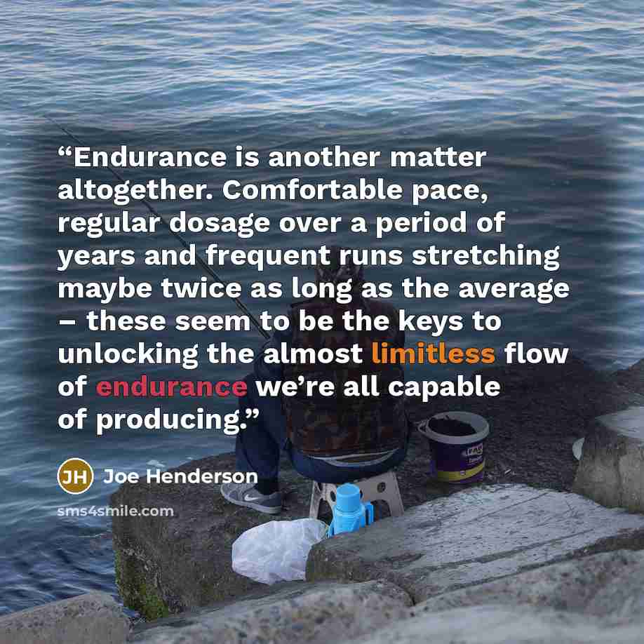 “Endurance is another matter altogether. Comfortable pace, regular dosage over a period of years and frequent runs stretching maybe twice as long as the average – these seem to be the keys to unlocking the almost limitless flow of endurance we’re all capable of producing.” quote by Joe Henderson
