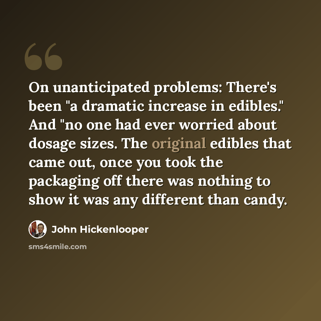 “On unanticipated problems: There's been "a dramatic increase in edibles." And "no one had ever worried about dosage sizes. The original edibles that came out, once you took the packaging off there was nothing to show it was any different than candy.” quote by John Hickenlooper