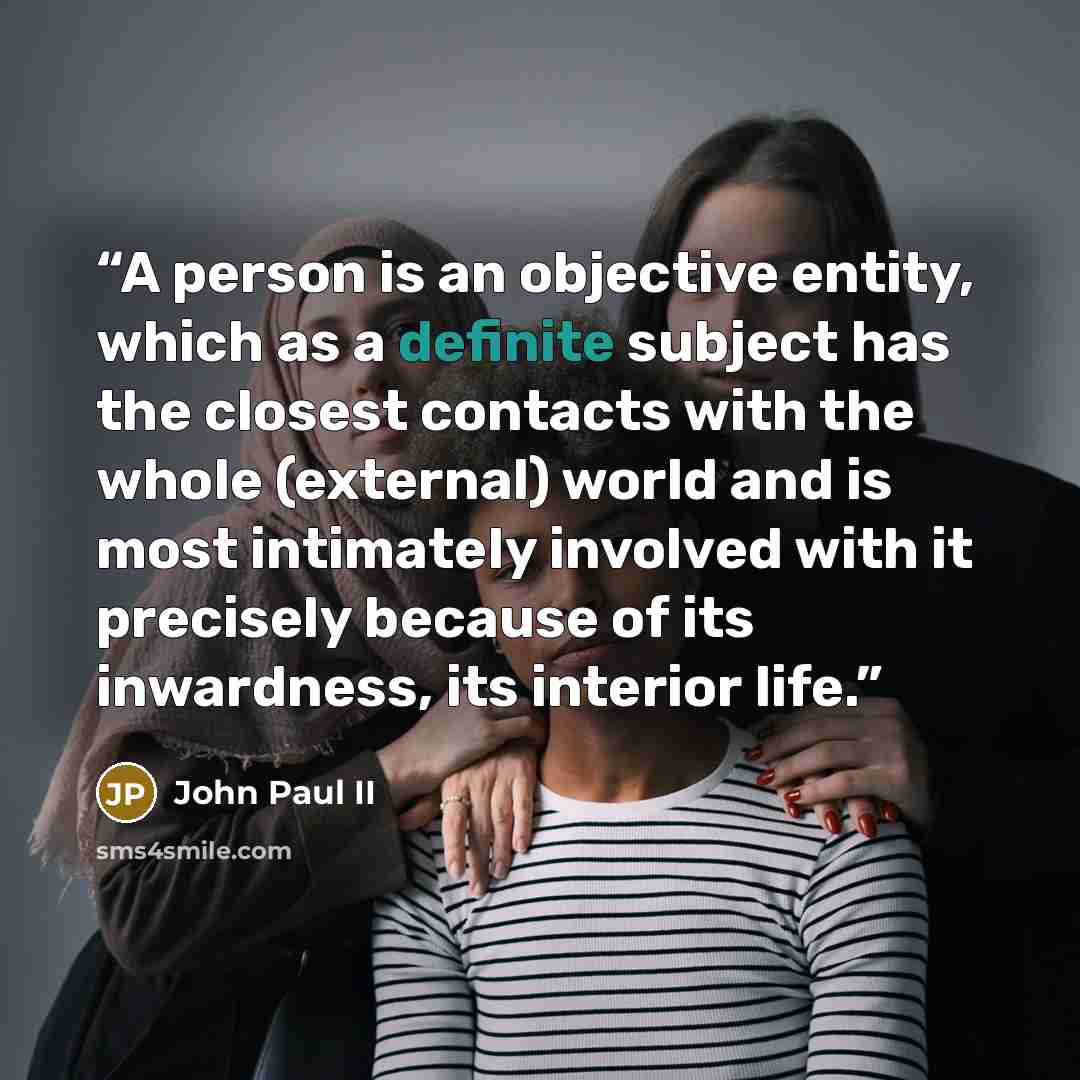 “A person is an objective entity, which as a definite subject has the closest contacts with the whole (external) world and is most intimately involved with it precisely because of its inwardness, its interior life.” quote by John Paul II
