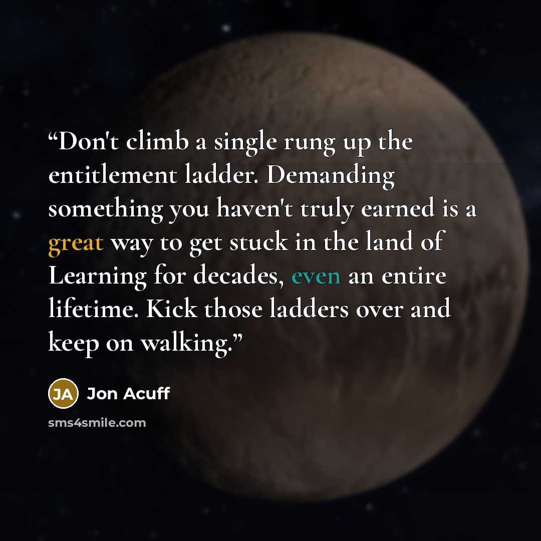 “Don't climb a single rung up the entitlement ladder. Demanding something you haven't truly earned is a great way to get stuck in the land of Learning for decades, even an entire lifetime. Kick those ladders over and keep on walking.” quote by Jon Acuff