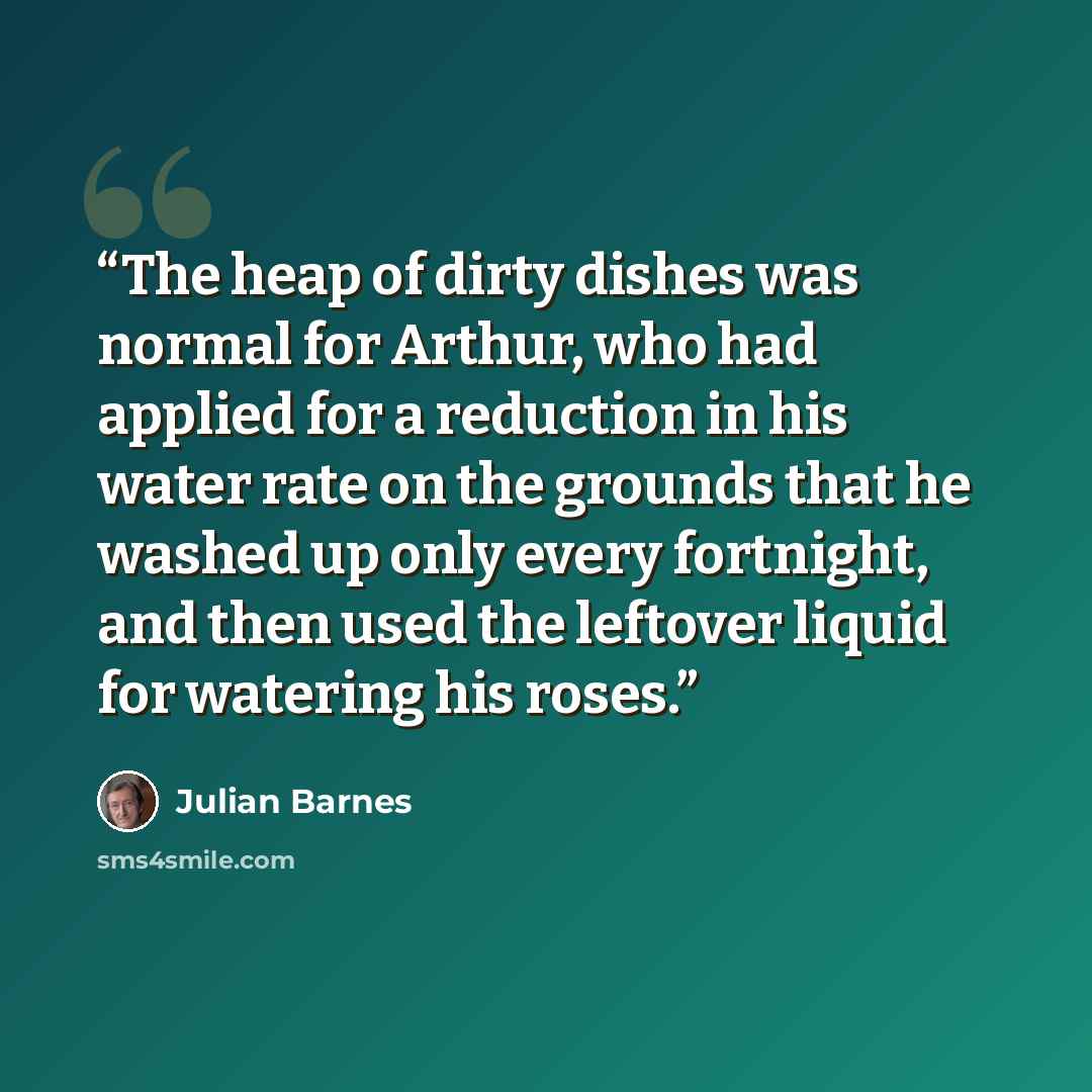 “The heap of dirty dishes was normal for Arthur, who had applied for a reduction in his water rate on the grounds that he washed up only every fortnight, and then used the leftover liquid for watering his roses.” quote by Julian Barnes