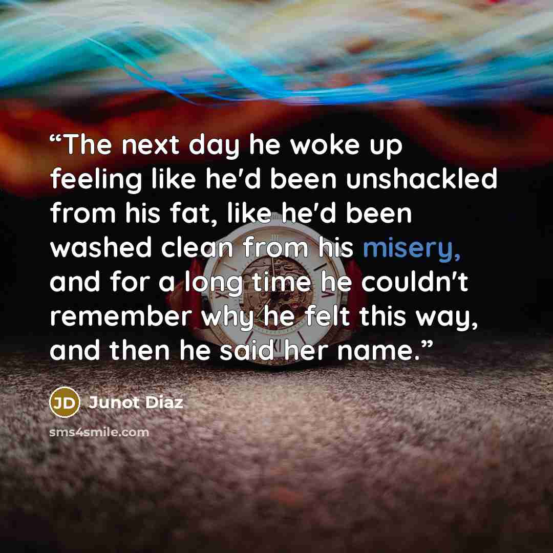 “The next day he woke up feeling like he'd been unshackled from his fat, like he'd been washed clean from his misery, and for a long time he couldn't remember why he felt this way, and then he said her name.” quote by Junot Díaz