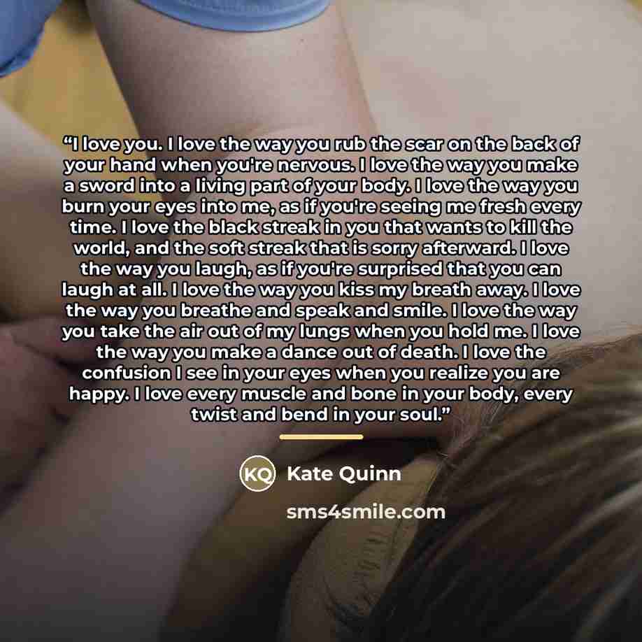 “I love you. I love the way you rub the scar on the back of your hand when you're nervous. I love the way you make a sword into a living part of your body. I love the way you burn your eyes into me, as if you're seeing me fresh every time. I love the black streak in you that wants to kill the…” quote by Kate Quinn