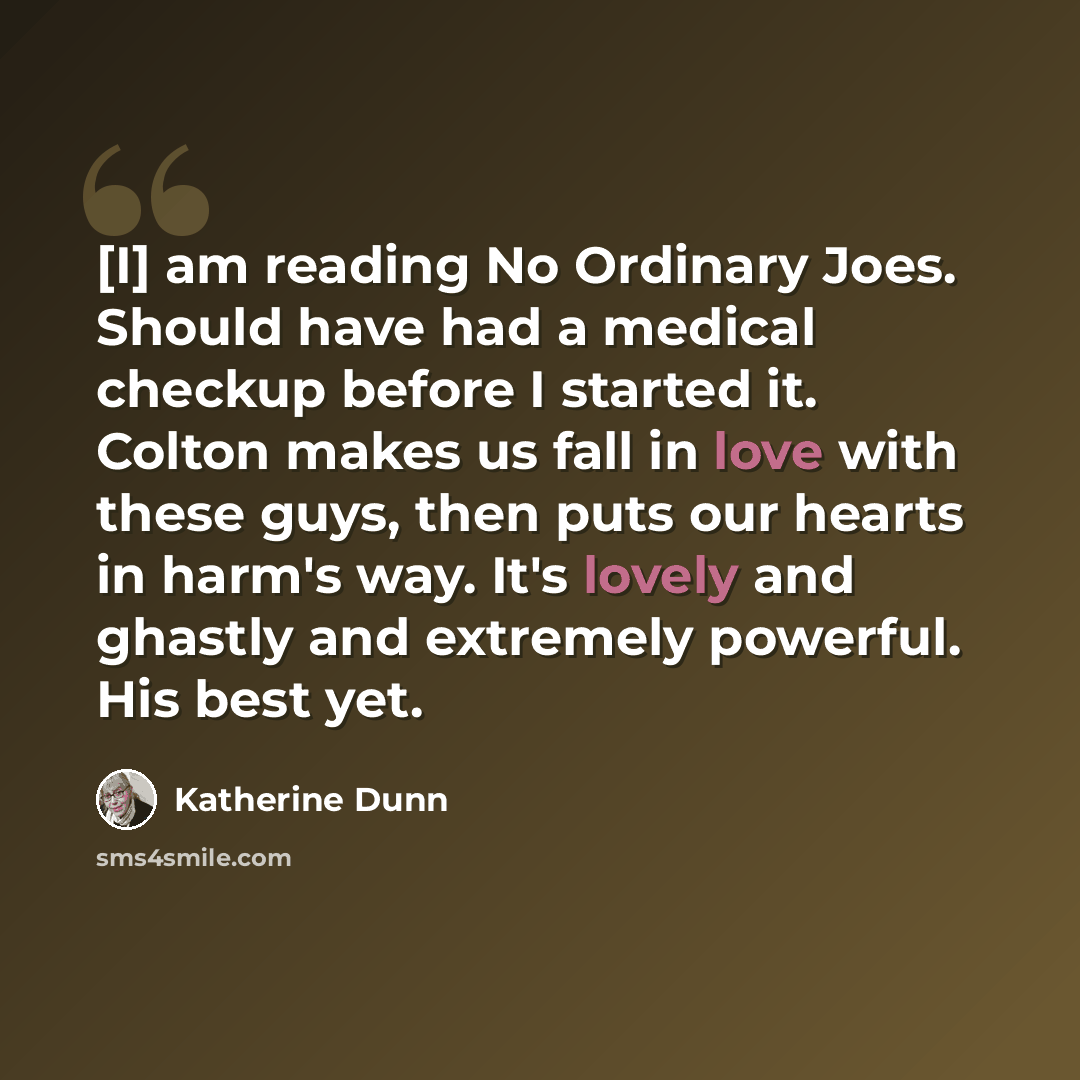 “[I] am reading No Ordinary Joes. Should have had a medical checkup before I started it. Colton makes us fall in love with these guys, then puts our hearts in harm's way. It's lovely and ghastly and extremely powerful. His best yet.” quote by Katherine Dunn