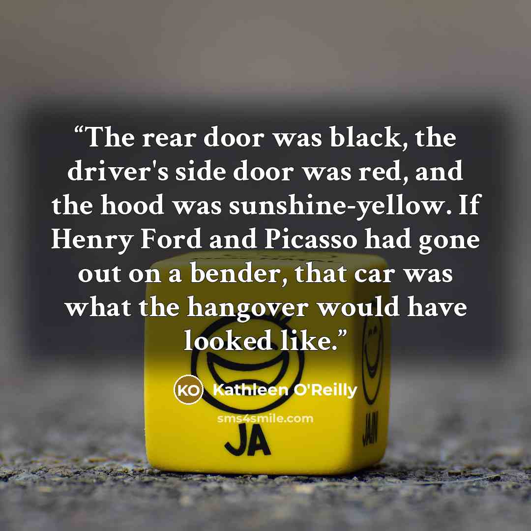 “The rear door was black, the driver's side door was red, and the hood was sunshine-yellow. If Henry Ford and Picasso had gone out on a bender, that car was what the hangover would have looked like.” quote by Kathleen O'Reilly
