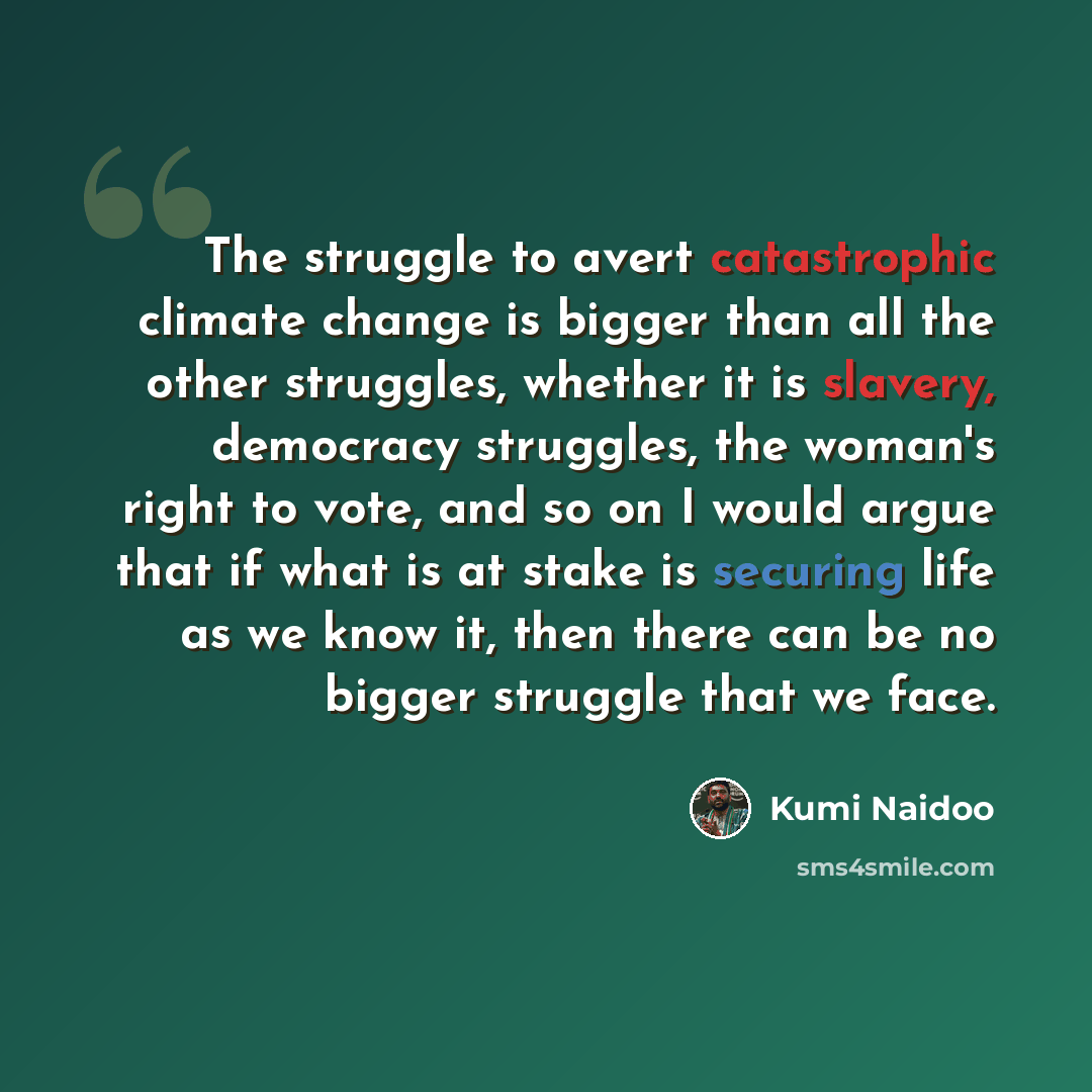 “The struggle to avert catastrophic climate change is bigger than all the other struggles, whether it is slavery, democracy struggles, the woman's right to vote, and so on I would argue that if what is at stake is securing life as we know it, then there can be no bigger struggle that we face.” quote by Kumi Naidoo