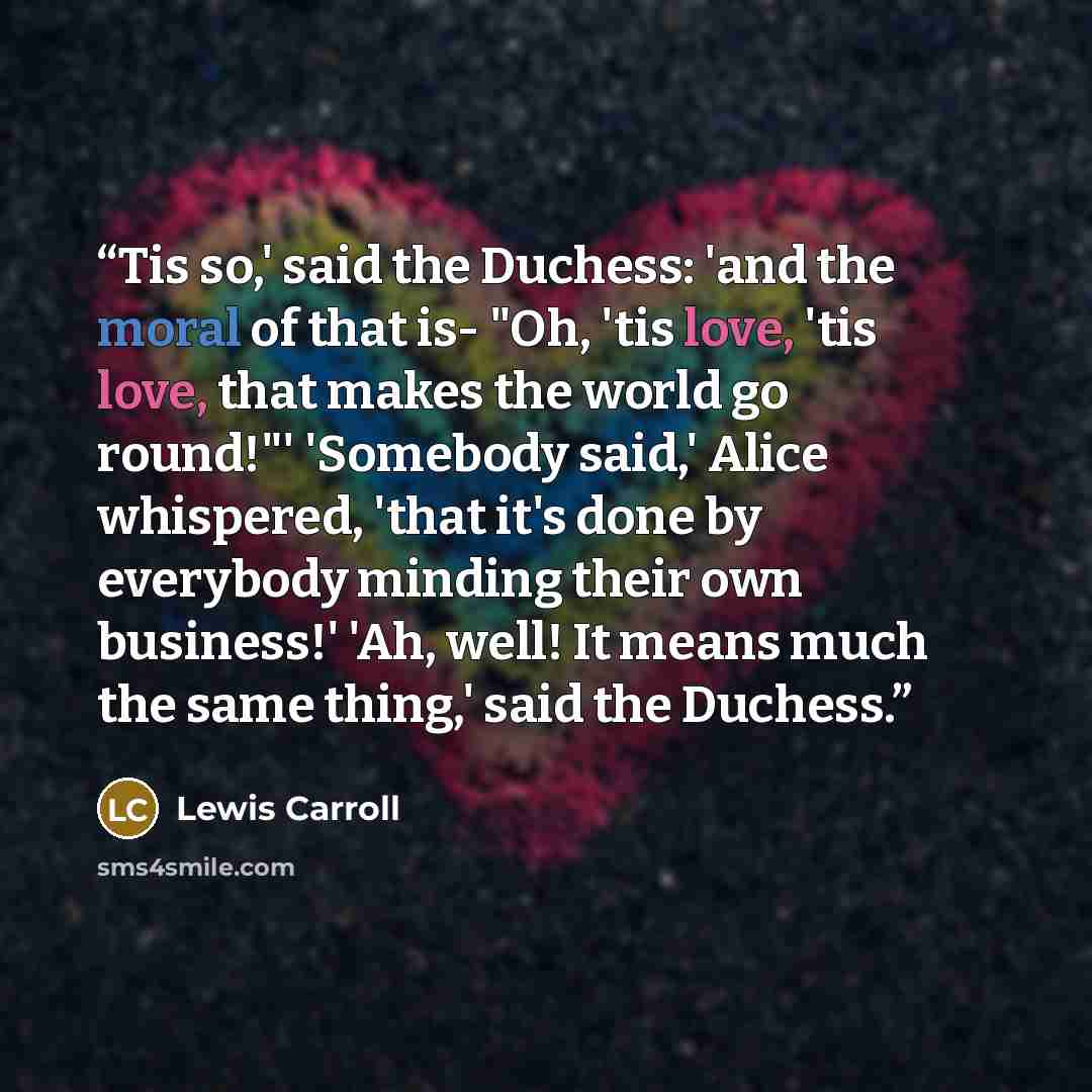 “Tis so,' said the Duchess: 'and the moral of that is- "Oh, 'tis love, 'tis love, that makes the world go round!"' 'Somebody said,' Alice whispered, 'that it's done by everybody minding their own business!' 'Ah, well! It means much the same thing,' said the Duchess.” quote by Lewis Carroll