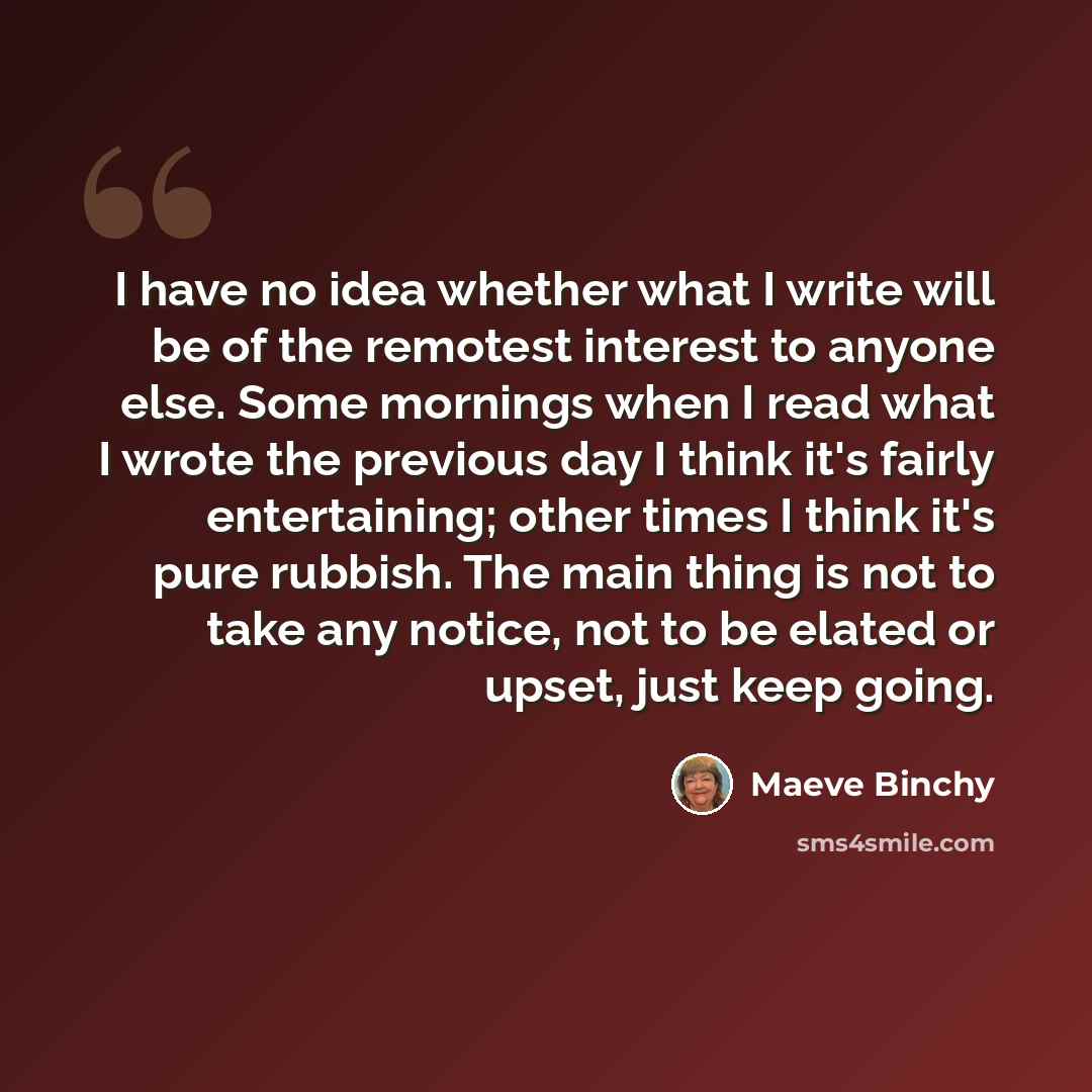 “I have no idea whether what I write will be of the remotest interest to anyone else. Some mornings when I read what I wrote the previous day I think it's fairly entertaining; other times I think it's pure rubbish. The main thing is not to take any notice, not to be elated or upset, just keep going.” quote by Maeve Binchy
