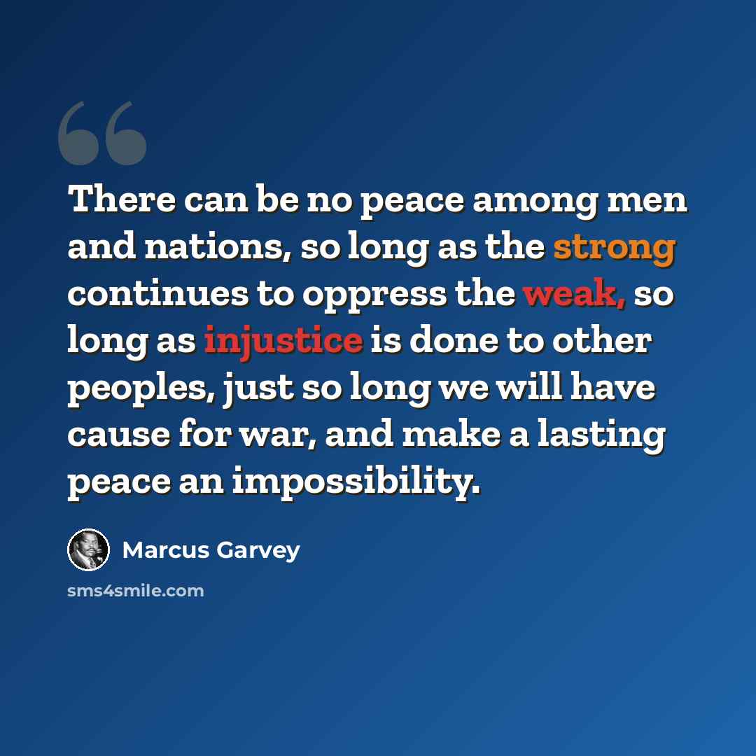 “There can be no peace among men and nations, so long as the strong continues to oppress the weak, so long as injustice is done to other peoples, just so long we will have cause for war, and make a lasting peace an impossibility.” quote by Marcus Garvey