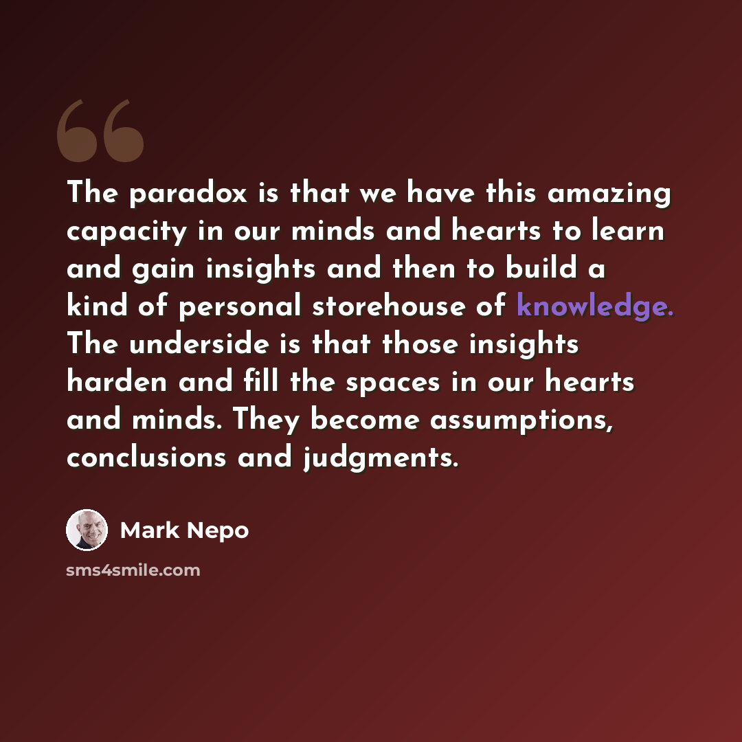 “The paradox is that we have this amazing capacity in our minds and hearts to learn and gain insights and then to build a kind of personal storehouse of knowledge. The underside is that those insights harden and fill the spaces in our hearts and minds. They become assumptions, conclusions and…” quote by Mark Nepo