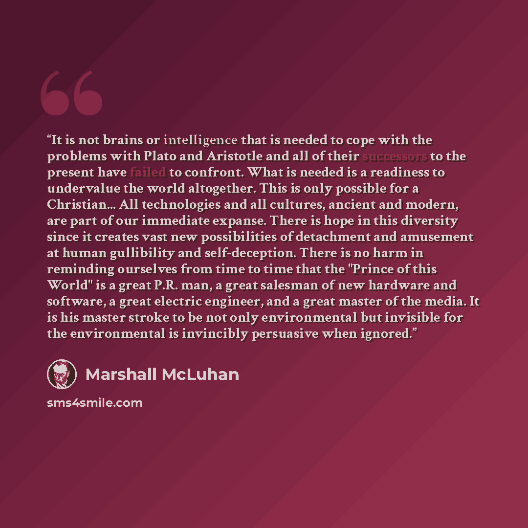“It is not brains or intelligence that is needed to cope with the problems with Plato and Aristotle and all of their successors to the present have failed to confront. What is needed is a readiness to undervalue the world altogether. This is only possible for a Christian... All technologies and all…” quote by Marshall McLuhan