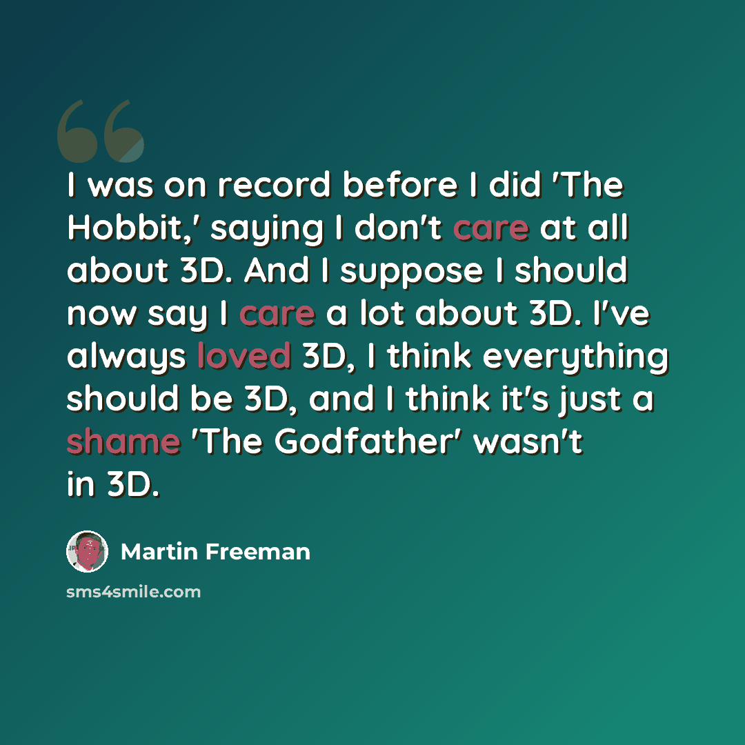 “I was on record before I did 'The Hobbit,' saying I don't care at all about 3D. And I suppose I should now say I care a lot about 3D. I've always loved 3D, I think everything should be 3D, and I think it's just a shame 'The Godfather' wasn't in 3D.” quote by Martin Freeman