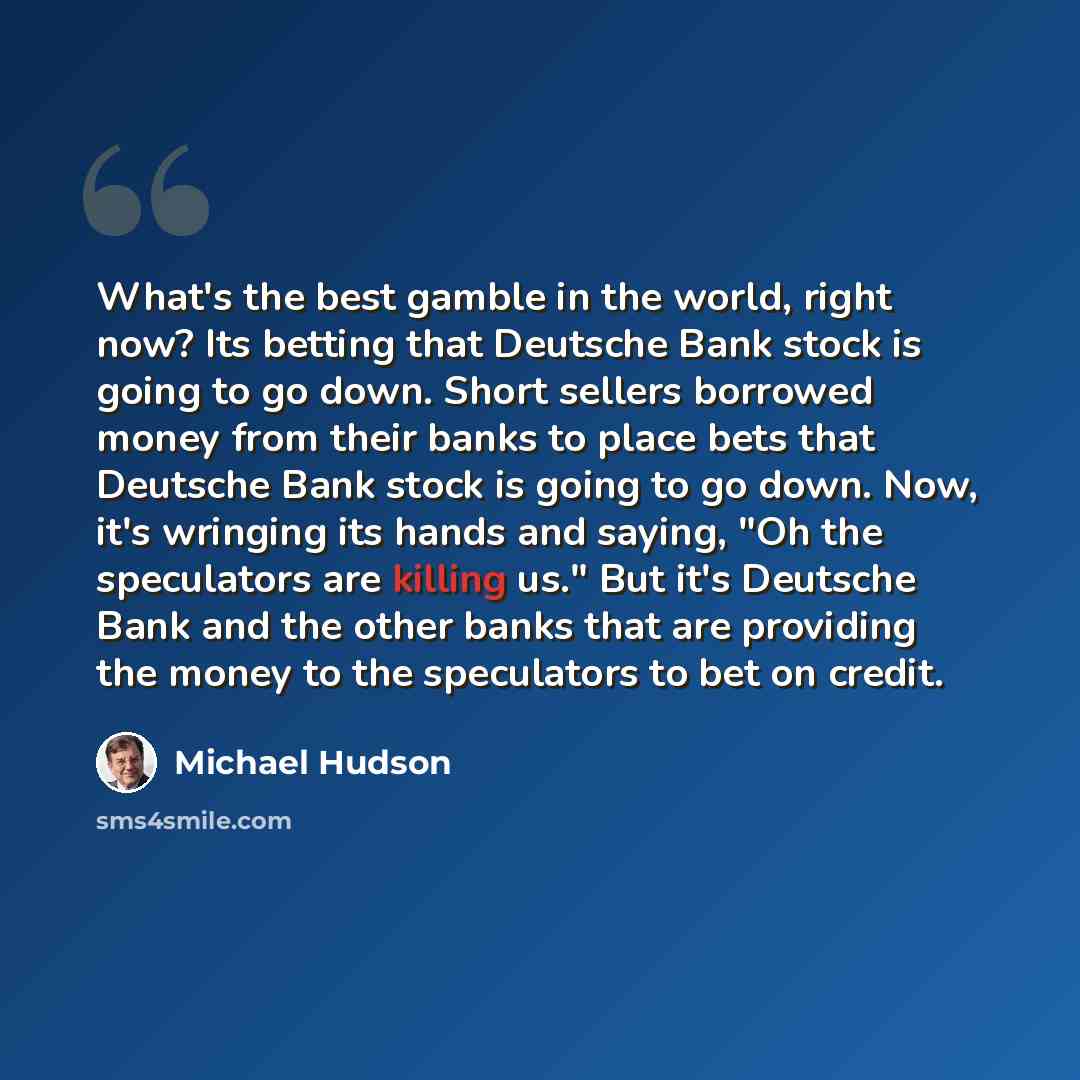 “What's the best gamble in the world, right now? Its betting that Deutsche Bank stock is going to go down. Short sellers borrowed money from their banks to place bets that Deutsche Bank stock is going to go down. Now, it's wringing its hands and saying, "Oh the speculators are killing us." But it's…” quote by Michael Hudson